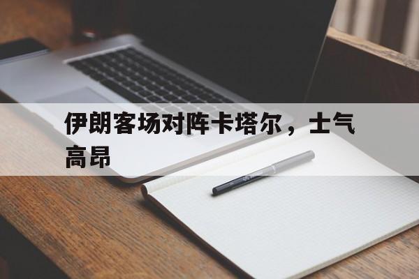 od体育入口-伊朗客场对阵卡塔尔，士气高昂(伊朗vs伊拉克足球队)