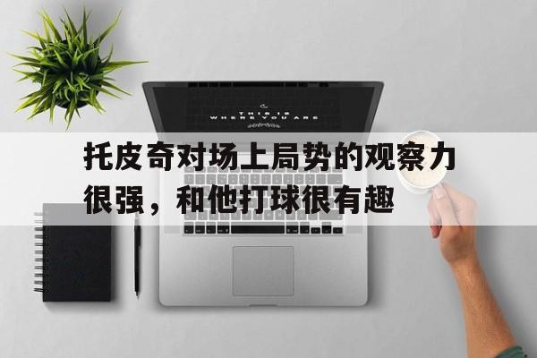 关于托皮奇对场上局势的观察力很强，和他打球很有趣的信息